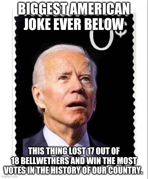 Biden | BIGGEST AMERICAN JOKE EVER BELOW; THIS THING LOST 17 OUT OF 18 BELLWETHERS AND WIN THE MOST VOTES IN THE HISTORY OF OUR COUNTRY. | image tagged in biden,politcs,2024,elections,trump | made w/ Imgflip meme maker