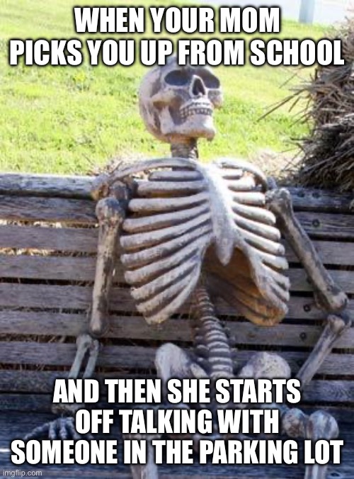 Waiting Skeleton | WHEN YOUR MOM PICKS YOU UP FROM SCHOOL; AND THEN SHE STARTS OFF TALKING WITH SOMEONE IN THE PARKING LOT | image tagged in memes,waiting skeleton | made w/ Imgflip meme maker