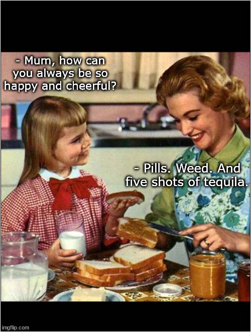 That special mother and daughter moment | - Mum, how can you always be so happy and cheerful? - Pills. Weed. And five shots of tequila. | image tagged in mother and daughter | made w/ Imgflip meme maker
