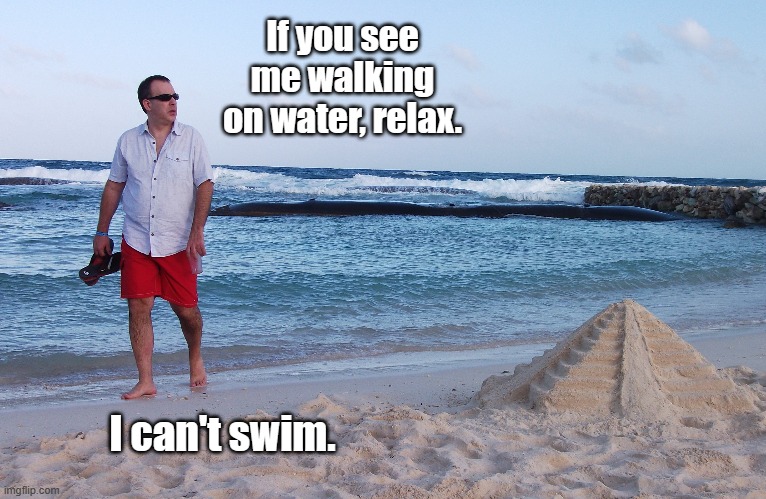 Walking | If you see me walking on water, relax. I can't swim. | image tagged in water,walking,walking on water,can't swim,swim | made w/ Imgflip meme maker
