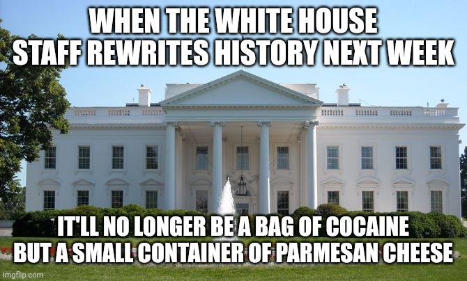 White House | WHEN THE WHITE HOUSE STAFF REWRITES HISTORY NEXT WEEK; IT'LL NO LONGER BE A BAG OF COCAINE BUT A SMALL CONTAINER OF PARMESAN CHEESE | image tagged in white house | made w/ Imgflip meme maker