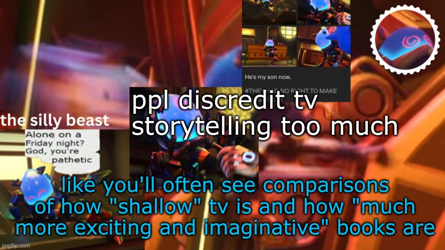 there def are lame shows/movies etc, but there are plenty amazing stories and experiences you wouldnt get from a book. they're t | ppl discredit tv storytelling too much; like you'll often see comparisons of how "shallow" tv is and how "much more exciting and imaginative" books are | image tagged in drm's second silly beast temp | made w/ Imgflip meme maker