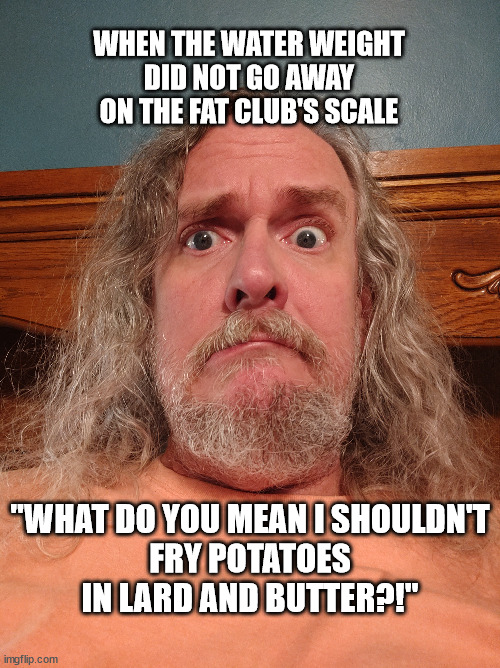 It's Just Water Weight | WHEN THE WATER WEIGHT
DID NOT GO AWAY
ON THE FAT CLUB'S SCALE; "WHAT DO YOU MEAN I SHOULDN'T
FRY POTATOES IN LARD AND BUTTER?!" | image tagged in tops,weight,loss,funny,excuses,stevosmitty | made w/ Imgflip meme maker
