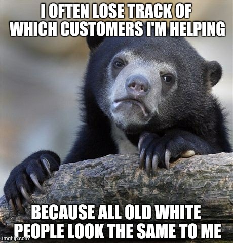 Confession Bear | I OFTEN LOSE TRACK OF WHICH CUSTOMERS I'M HELPING BECAUSE ALL OLD WHITE PEOPLE LOOK THE SAME TO ME | image tagged in memes,confession bear,AdviceAnimals | made w/ Imgflip meme maker