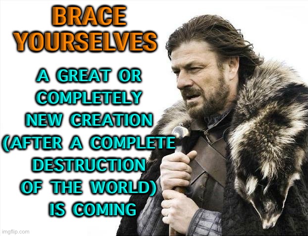 A New Creation is Coming | BRACE YOURSELVES; A GREAT OR 
COMPLETELY 
NEW CREATION 
(AFTER A COMPLETE 
DESTRUCTION 
OF THE WORLD) 
IS COMING | image tagged in memes,brace yourselves x is coming | made w/ Imgflip meme maker