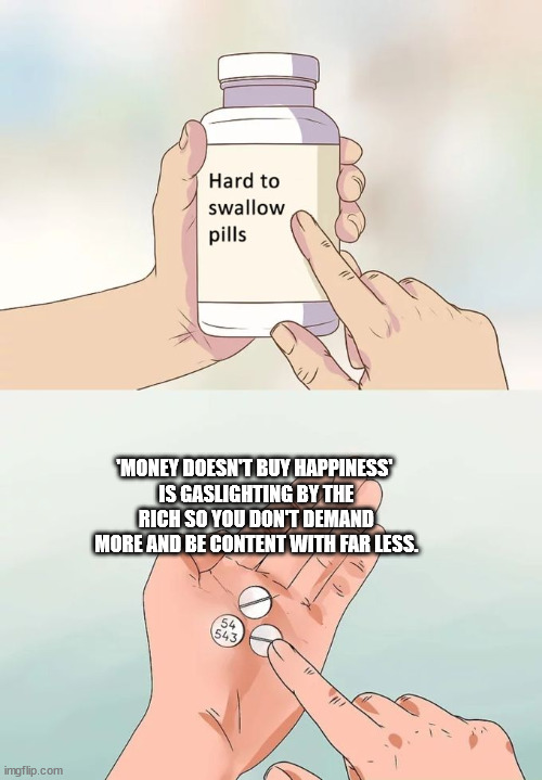 Hard To Swallow Pills Meme | 'MONEY DOESN'T BUY HAPPINESS' 
IS GASLIGHTING BY THE RICH SO YOU DON'T DEMAND MORE AND BE CONTENT WITH FAR LESS. | image tagged in memes,hard to swallow pills | made w/ Imgflip meme maker