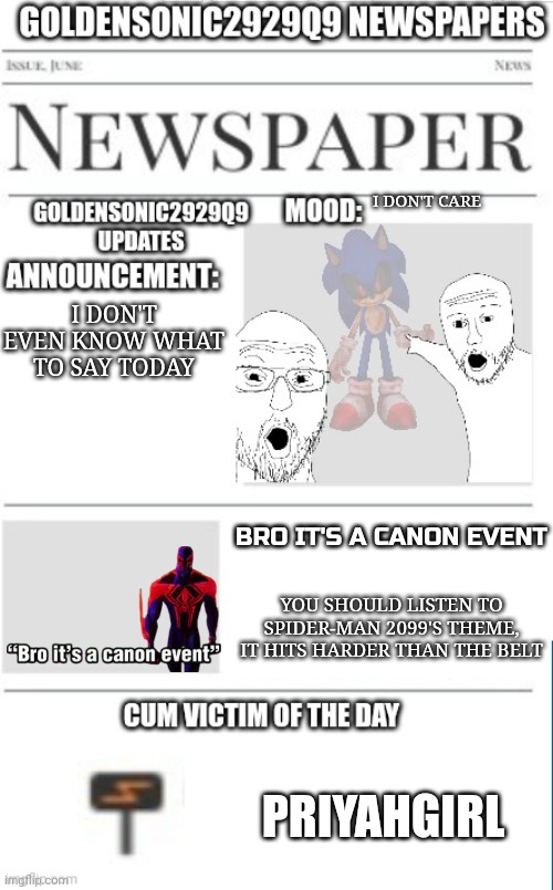 Bro it's a canon event | I DON'T CARE; I DON'T EVEN KNOW WHAT TO SAY TODAY; BRO IT'S A CANON EVENT; YOU SHOULD LISTEN TO SPIDER-MAN 2099'S THEME, IT HITS HARDER THAN THE BELT; PRIYAHGIRL | image tagged in goldensonic2929q9 news announcement template | made w/ Imgflip meme maker