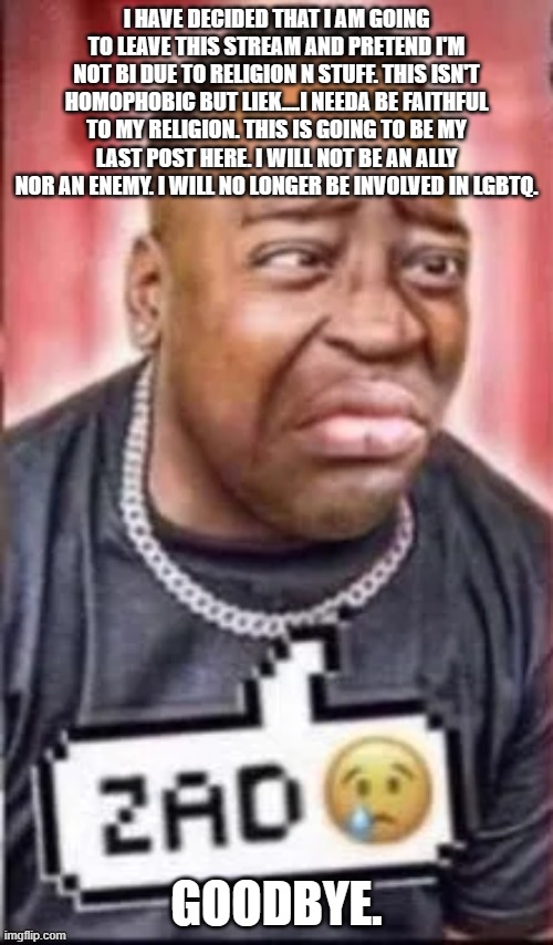 I HAVE DECIDED THAT I AM GOING TO LEAVE THIS STREAM AND PRETEND I'M NOT BI DUE TO RELIGION N STUFF. THIS ISN'T HOMOPHOBIC BUT LIEK....I NEEDA BE FAITHFUL TO MY RELIGION. THIS IS GOING TO BE MY LAST POST HERE. I WILL NOT BE AN ALLY NOR AN ENEMY. I WILL NO LONGER BE INVOLVED IN LGBTQ. GOODBYE. | image tagged in zad | made w/ Imgflip meme maker