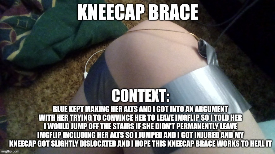 Blue pisses me off sometimes but I may have went too far.... She better not go on imgflip again or it wasn't worth it | KNEECAP BRACE; CONTEXT:; BLUE KEPT MAKING HER ALTS AND I GOT INTO AN ARGUMENT WITH HER TRYING TO CONVINCE HER TO LEAVE IMGFLIP SO I TOLD HER I WOULD JUMP OFF THE STAIRS IF SHE DIDN'T PERMANENTLY LEAVE IMGFLIP INCLUDING HER ALTS SO I JUMPED AND I GOT INJURED AND MY KNEECAP GOT SLIGHTLY DISLOCATED AND I HOPE THIS KNEECAP BRACE WORKS TO HEAL IT | made w/ Imgflip meme maker