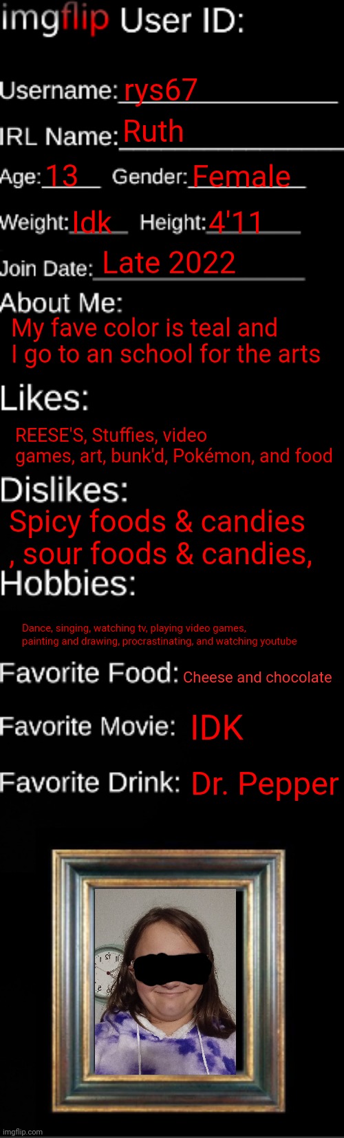 Just wanted to do this again | rys67; Ruth; 13; Female; Idk; 4'11; Late 2022; My fave color is teal and I go to an school for the arts; REESE'S, Stuffies, video games, art, bunk'd, Pokémon, and food; Spicy foods & candies , sour foods & candies, Dance, singing, watching tv, playing video games, painting and drawing, procrastinating, and watching youtube; Cheese and chocolate; IDK; Dr. Pepper | image tagged in imgflip id card | made w/ Imgflip meme maker