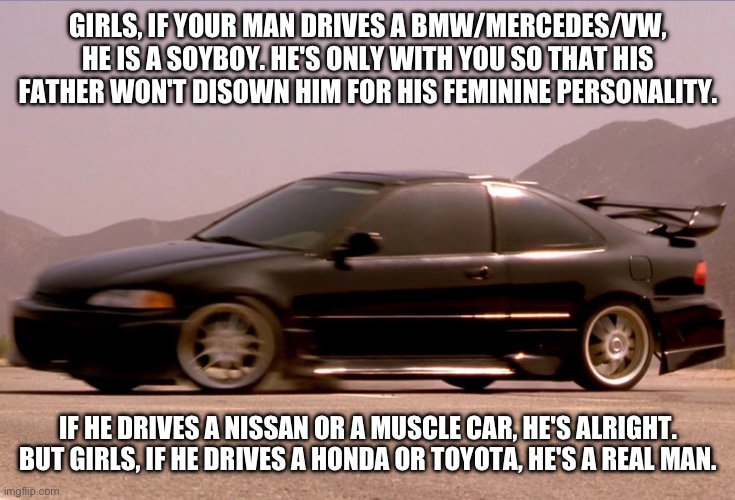 Honda Civic | GIRLS, IF YOUR MAN DRIVES A BMW/MERCEDES/VW, HE IS A SOYBOY. HE'S ONLY WITH YOU SO THAT HIS FATHER WON'T DISOWN HIM FOR HIS FEMININE PERSONALITY. IF HE DRIVES A NISSAN OR A MUSCLE CAR, HE'S ALRIGHT. BUT GIRLS, IF HE DRIVES A HONDA OR TOYOTA, HE'S A REAL MAN. | image tagged in honda,civic | made w/ Imgflip meme maker