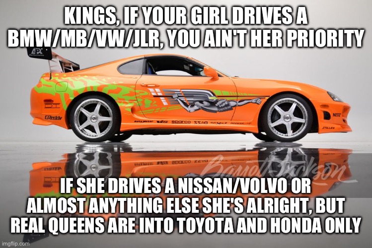 Toyota Supra girls only | KINGS, IF YOUR GIRL DRIVES A BMW/MB/VW/JLR, YOU AIN'T HER PRIORITY; IF SHE DRIVES A NISSAN/VOLVO OR ALMOST ANYTHING ELSE SHE'S ALRIGHT, BUT REAL QUEENS ARE INTO TOYOTA AND HONDA ONLY | image tagged in supra | made w/ Imgflip meme maker