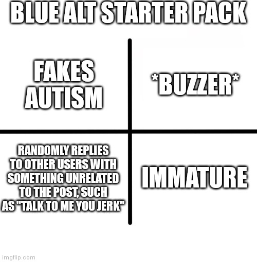 Blank Starter Pack | BLUE ALT STARTER PACK; *BUZZER*; FAKES AUTISM; RANDOMLY REPLIES TO OTHER USERS WITH SOMETHING UNRELATED TO THE POST, SUCH AS "TALK TO ME YOU JERK"; IMMATURE | image tagged in memes,blank starter pack | made w/ Imgflip meme maker
