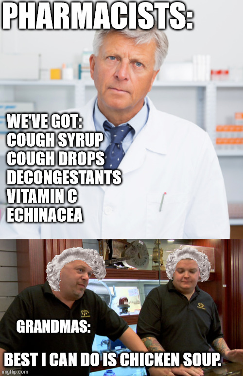 Chicken Soup | PHARMACISTS:; WE'VE GOT:
COUGH SYRUP
COUGH DROPS
DECONGESTANTS
VITAMIN C
ECHINACEA; GRANDMAS:; BEST I CAN DO IS CHICKEN SOUP. | image tagged in indifferent pharmacist,pawn stars best i can do | made w/ Imgflip meme maker