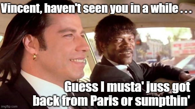 Pulp Fiction - Royale With Cheese | Vincent, haven't seen you in a while . . . Guess I musta' juss got back from Paris or sumpthin' | image tagged in pulp fiction - royale with cheese | made w/ Imgflip meme maker
