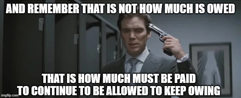 Gun pointed at head | AND REMEMBER THAT IS NOT HOW MUCH IS OWED THAT IS HOW MUCH MUST BE PAID TO CONTINUE TO BE ALLOWED TO KEEP OWING | image tagged in gun pointed at head | made w/ Imgflip meme maker