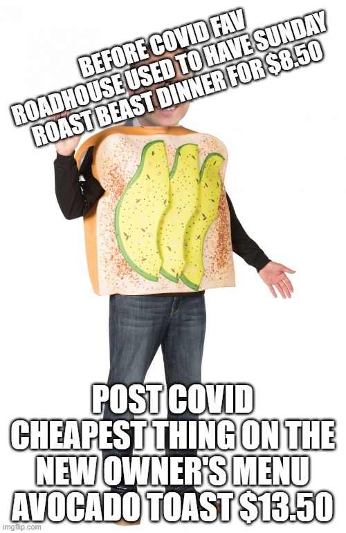 matt is avocado toast | BEFORE COVID FAV ROADHOUSE USED TO HAVE SUNDAY ROAST BEAST DINNER FOR $8.50 POST COVID CHEAPEST THING ON THE NEW OWNER'S MENU
AVOCADO TOAST  | image tagged in matt is avocado toast | made w/ Imgflip meme maker
