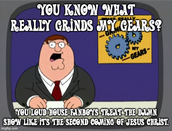 Loud House's toxic fandom grinds my gears (I never thought I'd use a Family Guy meme) | YOU KNOW WHAT REALLY GRINDS MY GEARS? YOU LOUD HOUSE FANBOYS TREAT THE DAMN SHOW LIKE IT'S THE SECOND COMING OF JESUS CHRIST. | image tagged in memes,peter griffin news,loud house | made w/ Imgflip meme maker