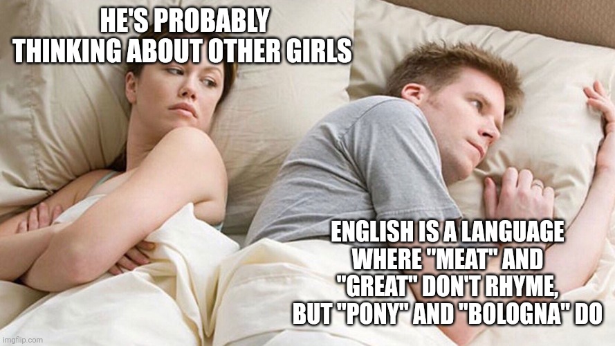 He's probably thinking about girls | HE'S PROBABLY THINKING ABOUT OTHER GIRLS; ENGLISH IS A LANGUAGE WHERE "MEAT" AND "GREAT" DON'T RHYME, BUT "PONY" AND "BOLOGNA" DO | image tagged in he's probably thinking about girls | made w/ Imgflip meme maker