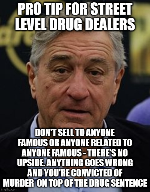 Robert DeNiro | PRO TIP FOR STREET LEVEL DRUG DEALERS; DON'T SELL TO ANYONE FAMOUS OR ANYONE RELATED TO ANYONE FAMOUS - THERE'S NO UPSIDE. ANYTHING GOES WRONG AND YOU'RE CONVICTED OF MURDER  ON TOP OF THE DRUG SENTENCE | image tagged in robert deniro | made w/ Imgflip meme maker
