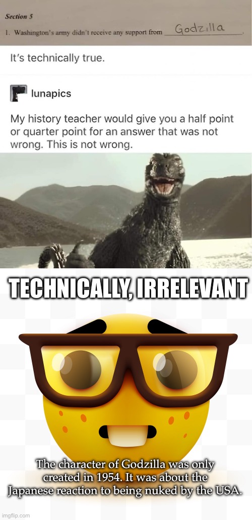 I’m a History nerd, but this is too obvious | TECHNICALLY, IRRELEVANT; The character of Godzilla was only created in 1954. It was about the Japanese reaction to being nuked by the USA. | image tagged in nerd emoji,irrelevance,godzilla,george washington | made w/ Imgflip meme maker