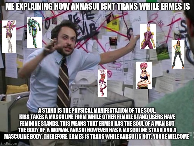 i spent waaay too much time on researching this | ME EXPLAINING HOW ANNASUI ISNT TRANS WHILE ERMES IS; A STAND IS THE PHYSICAL MANIFESTATION OF THE SOUL. KISS TAKES A MASCULINE FORM WHILE OTHER FEMALE STAND USERS HAVE FEMININE STANDS. THIS MEANS THAT ERMES HAS THE SOUL OF A MAN BUT THE BODY OF  A WOMAN. ANASUI HOWEVER HAS A MASCULINE STAND AND A MASCULINE BODY. THEREFORE, ERMES IS TRANS WHILE ANASUI IS NOT. YOURE WELCOME | image tagged in charlie conspiracy always sunny in philidelphia,jojo's bizarre adventure | made w/ Imgflip meme maker