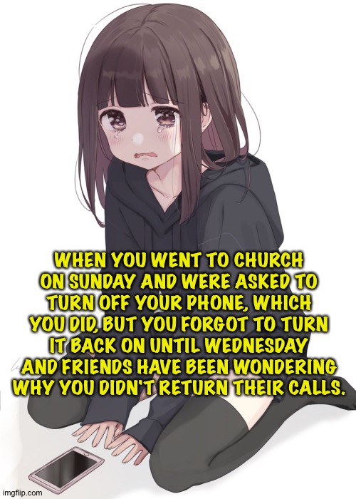 Girl feeling kind of dumb | WHEN YOU WENT TO CHURCH ON SUNDAY AND WERE ASKED TO TURN OFF YOUR PHONE, WHICH YOU DID, BUT YOU FORGOT TO TURN IT BACK ON UNTIL WEDNESDAY AND FRIENDS HAVE BEEN WONDERING WHY YOU DIDN'T RETURN THEIR CALLS. | image tagged in sad anime girl | made w/ Imgflip meme maker