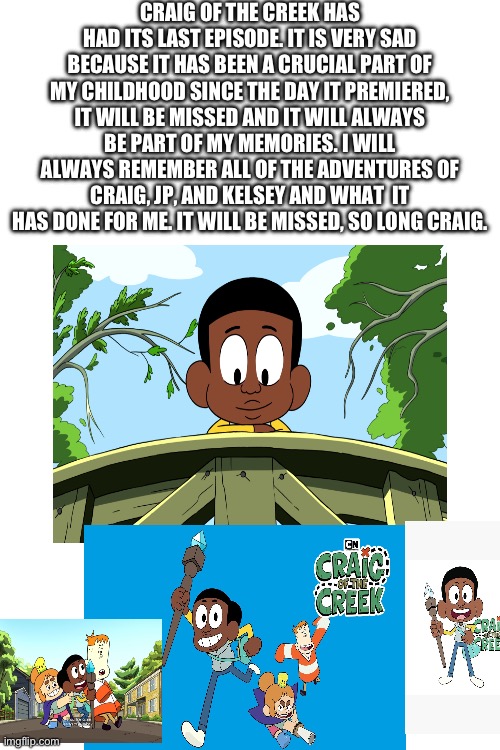It’s sad but true. I will always remember it. | CRAIG OF THE CREEK HAS HAD ITS LAST EPISODE. IT IS VERY SAD BECAUSE IT HAS BEEN A CRUCIAL PART OF MY CHILDHOOD SINCE THE DAY IT PREMIERED, IT WILL BE MISSED AND IT WILL ALWAYS BE PART OF MY MEMORIES. I WILL ALWAYS REMEMBER ALL OF THE ADVENTURES OF CRAIG, JP, AND KELSEY AND WHAT  IT HAS DONE FOR ME. IT WILL BE MISSED, SO LONG CRAIG. | image tagged in funny,memes,sad,craig of the creek,end,if you read this tag you are cursed | made w/ Imgflip meme maker