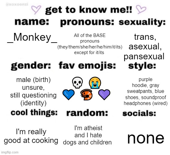 get to know me | All of the BASE pronouns (they/them/she/her/he/him/it/its) except for it/its; trans, asexual, pansexual; _Monkey_; purple hoodie, gray sweatpants, blue shoes, soundproof headphones (wired); 💀 😭 💙 🦐 💜; male (birth)
unsure, still questioning (identity); I'm atheist and I hate dogs and children; none; I'm really good at cooking | image tagged in get to know me | made w/ Imgflip meme maker