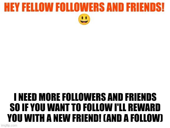 I need followers pleaaaaaaase? | HEY FELLOW FOLLOWERS AND FRIENDS! 
😃; I NEED MORE FOLLOWERS AND FRIENDS SO IF YOU WANT TO FOLLOW I'LL REWARD YOU WITH A NEW FRIEND! (AND A FOLLOW) | image tagged in blank white template | made w/ Imgflip meme maker