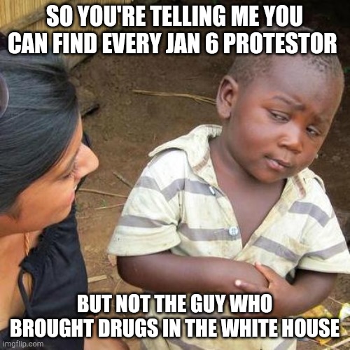 Third World Skeptical Kid | SO YOU'RE TELLING ME YOU CAN FIND EVERY JAN 6 PROTESTOR; BUT NOT THE GUY WHO BROUGHT DRUGS IN THE WHITE HOUSE | image tagged in memes,third world skeptical kid | made w/ Imgflip meme maker
