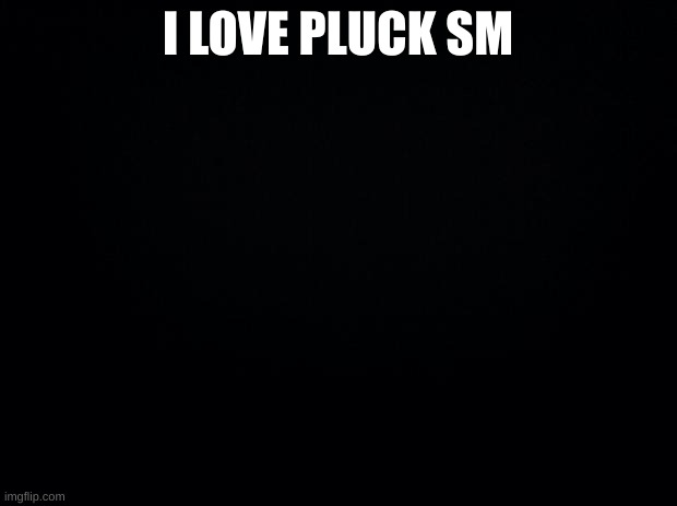 Black background | I LOVE PLUCK SM | image tagged in black background | made w/ Imgflip meme maker