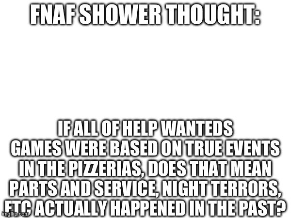 FNAF SHOWER THOUGHT:; IF ALL OF HELP WANTEDS GAMES WERE BASED ON TRUE EVENTS IN THE PIZZERIAS, DOES THAT MEAN PARTS AND SERVICE, NIGHT TERRORS, ETC ACTUALLY HAPPENED IN THE PAST? | made w/ Imgflip meme maker