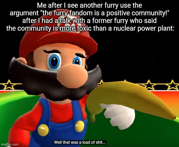 Positive community my ass (Don't believe me? Look at Discord and Reddit) | Me after I see another furry use the argument "the furry fandom is a positive community!" after I had a talk with a former furry who said  the community is more toxic than a nuclear power plant: | image tagged in well that was a load of shit | made w/ Imgflip meme maker