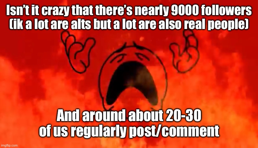 At least from what I’ve seen I don’t see msmg’s peak activity | Isn’t it crazy that there’s nearly 9000 followers (ik a lot are alts but a lot are also real people); And around about 20-30 of us regularly post/comment | image tagged in screaming crying emoji burning in hell | made w/ Imgflip meme maker