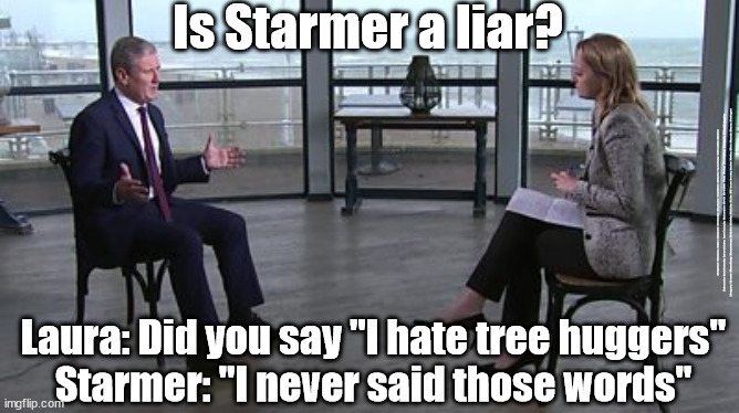 Starmer caught out Lying? 16/7/23 | Is Starmer a liar? #Immigration #Starmerout #Labour #JonLansman #wearecorbyn #KeirStarmer #DianeAbbott #McDonnell #cultofcorbyn #labourisdead #Momentum #labourracism #socialistsunday #nevervotelabour #socialistanyday #Antisemitism #Savile #SavileGate #Paedo #Worboys #GroomingGangs #Paedophile #IllegalImmigration #Immigrants #Invasion #StarmerResign #Starmeriswrong #SirSoftie #SirSofty #PatCullen #Cullen #RCN #nurse #nursing #strikes #SueGray #Blair #Steroids #Economy #TreeHuggers; Laura: Did you say "I hate tree huggers"
Starmer: "I never said those words" | image tagged in starmer kuenssberg,starmerout getstarmerout,labourisdead,cultofcorbyn,stop boats rwanda,illegal immigration | made w/ Imgflip meme maker