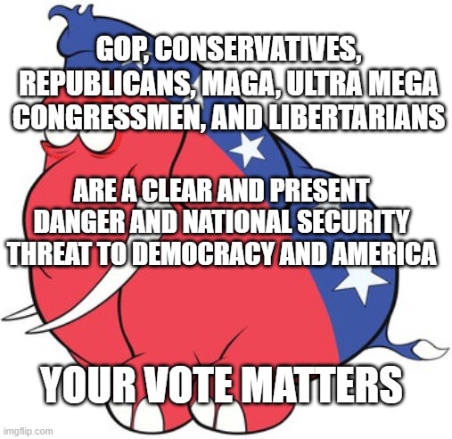 Republicans | GOP, CONSERVATIVES, REPUBLICANS, MAGA, ULTRA MEGA CONGRESSMEN, AND LIBERTARIANS; ARE A CLEAR AND PRESENT DANGER AND NATIONAL SECURITY THREAT TO DEMOCRACY AND AMERICA; YOUR VOTE MATTERS | image tagged in republicans,maga,ultra maga,america,patriots | made w/ Imgflip meme maker