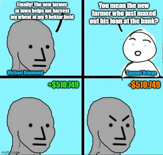 NPC Meme | Finally! The new farmer in town helps me harvest my wheat at my 9 hektar field; You mean the new farmer who just maxed out his loan at the bank? Samuel Ortega; Michael Hammond; +$510.749; -$510.749 | image tagged in npc meme | made w/ Imgflip meme maker