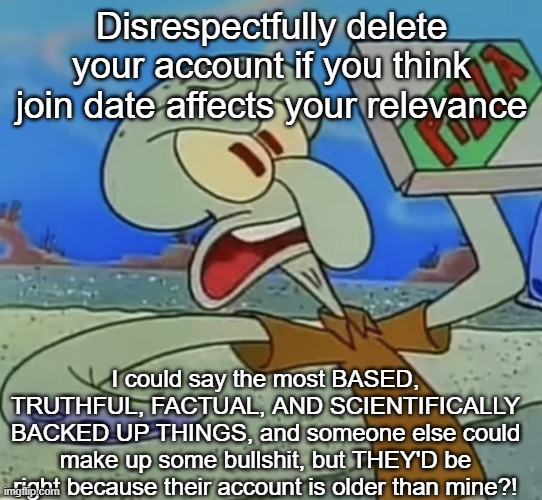 squidward mad | Disrespectfully delete your account if you think join date affects your relevance; I could say the most BASED, TRUTHFUL, FACTUAL, AND SCIENTIFICALLY BACKED UP THINGS, and someone else could make up some bullshit, but THEY'D be right because their account is older than mine?! | image tagged in squidward mad | made w/ Imgflip meme maker