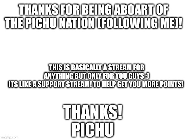 Welcome to the Pichu Nation! | THANKS FOR BEING ABOART OF THE PICHU NATION (FOLLOWING ME)! THIS IS BASICALLY A STREAM FOR ANYTHING BUT ONLY FOR YOU GUYS :)
ITS LIKE A SUPPORT STREAM! TO HELP GET YOU MORE POINTS! THANKS!
PICHU | image tagged in welcome | made w/ Imgflip meme maker