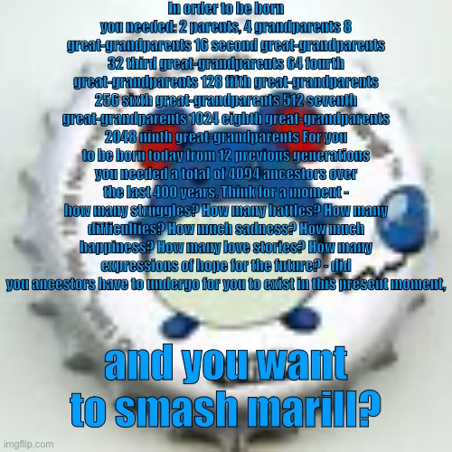 @Rizzly_Bear | In order to be born you needed: 2 parents, 4 grandparents 8 great-grandparents 16 second great-grandparents 32 third great-grandparents 64 fourth great-grandparents 128 fifth great-grandparents 256 sixth great-grandparents 512 seventh great-grandparents 1024 eighth great-grandparents 2048 ninth great-grandparents For you to be born today from 12 previous generations you needed a total of 4094 ancestors over the last 400 years. Think for a moment - how many struggles? How many battles? How many difficulties? How much sadness? How much happiness? How many love stories? How many expressions of hope for the future? - did you ancestors have to undergo for you to exist in this present moment, and you want to smash marill? | image tagged in marill 11 | made w/ Imgflip meme maker
