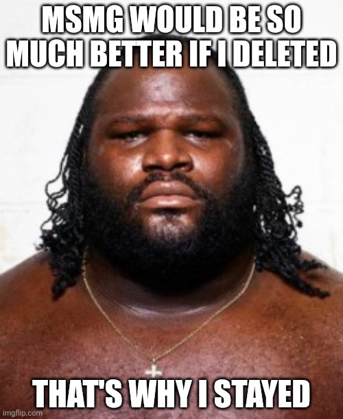 Mark Henry | MSMG WOULD BE SO MUCH BETTER IF I DELETED; THAT'S WHY I STAYED | image tagged in mark henry | made w/ Imgflip meme maker