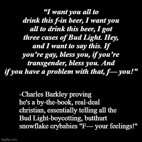 Couldn't agree more. | “I want you all to drink this f-in beer, I want you all to drink this beer, I got three cases of Bud Light. Hey, and I want to say this. If you’re gay, bless you, if you’re transgender, bless you. And if you have a problem with that, f— you!”; -Charles Barkley proving he's a by-the-book, real-deal christian, essentially telling all the Bud Light-boycotting, butthurt snowflake crybabies "F--- your feelings!" | image tagged in plain black template,right wing snowflakes,weakness | made w/ Imgflip meme maker