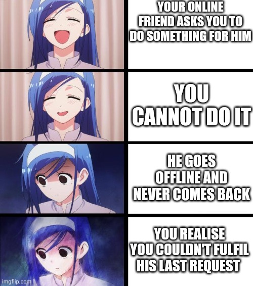Happened to me once | YOUR ONLINE FRIEND ASKS YOU TO DO SOMETHING FOR HIM; YOU CANNOT DO IT; HE GOES OFFLINE AND NEVER COMES BACK; YOU REALISE YOU COULDN'T FULFIL HIS LAST REQUEST | image tagged in anime girl getting sadder,sad,memes,gaming | made w/ Imgflip meme maker