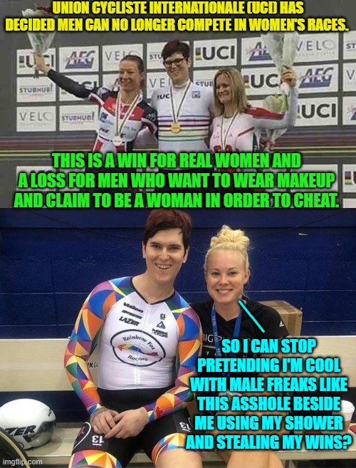 Yep . . . let's stop indulging leftists and tolerating their poisonously psychotic ideology. | UNION CYCLISTE INTERNATIONALE (UCI) HAS DECIDED MEN CAN NO LONGER COMPETE IN WOMEN'S RACES. THIS IS A WIN FOR REAL WOMEN AND A LOSS FOR MEN WHO WANT TO WEAR MAKEUP AND CLAIM TO BE A WOMAN IN ORDER TO CHEAT. __; SO I CAN STOP PRETENDING I'M COOL WITH MALE FREAKS LIKE THIS ASSHOLE BESIDE ME USING MY SHOWER AND STEALING MY WINS? | image tagged in truth | made w/ Imgflip meme maker