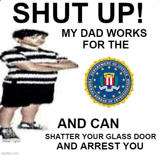 my dad works for the FBI and can.... | MY DAD WORKS 
FOR THE; AND CAN; SHATTER YOUR GLASS DOOR; AND ARREST YOU | image tagged in shut up my dad works for | made w/ Imgflip meme maker