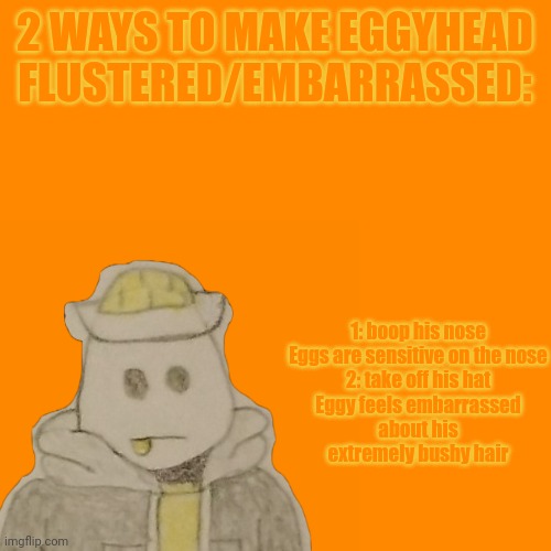Eggs are all very sensitive on the nose, that area will make nearly any of them feel flustered and speechless upon being booped. | 1: boop his nose

Eggs are sensitive on the nose

2: take off his hat

Eggy feels embarrassed about his extremely bushy hair; 2 WAYS TO MAKE EGGYHEAD FLUSTERED/EMBARRASSED: | made w/ Imgflip meme maker