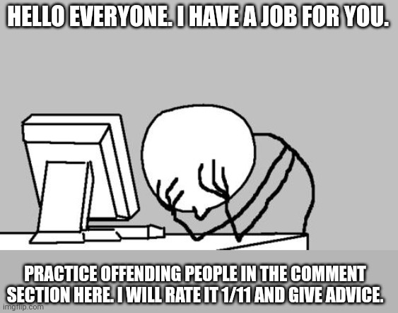 ? | HELLO EVERYONE. I HAVE A JOB FOR YOU. PRACTICE OFFENDING PEOPLE IN THE COMMENT SECTION HERE. I WILL RATE IT 1/11 AND GIVE ADVICE. | image tagged in memes,computer guy facepalm | made w/ Imgflip meme maker