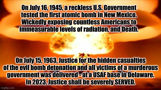 Justice served in 2023 | On July 16, 1945, a reckless U.S. Government
tested the first atomic bomb in New Mexico.
Wickedly exposing countless Americans to
immeasurable levels of radiation, and Death. On July 15, 1963, Justice for the hidden casualties
of the evil bomb detonation and all victims of a murderous
government was delivered - at a USAF base in Delaware.
In 2023, Justice shall be severely SERVED. | image tagged in atomic bomb | made w/ Imgflip meme maker
