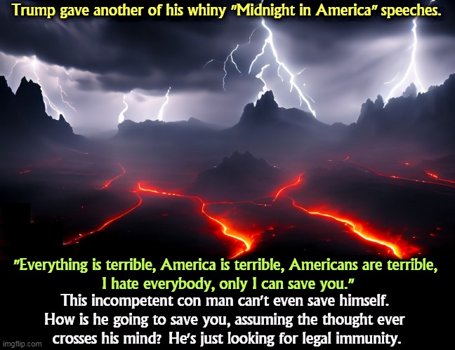 America is better than this. | Trump gave another of his whiny "Midnight in America" speeches. "Everything is terrible, America is terrible, Americans are terrible, 
I hate everybody, only I can save you."; This incompetent con man can't even save himself. 
How is he going to save you, assuming the thought ever 
crosses his mind? He's just looking for legal immunity. | image tagged in trump,midnight,america,hate,everybody,cult | made w/ Imgflip meme maker